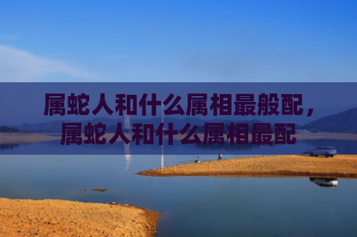 属蛇人和什么属相最般配，属蛇人和什么属相最配
