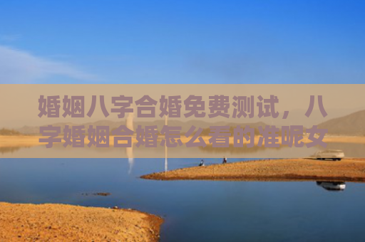 婚姻八字合婚免费测试，八字婚姻合婚怎么看的准呢女性