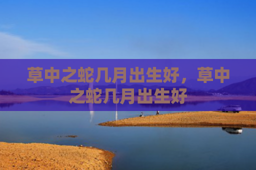 草中之蛇几月出生好，草中之蛇几月出生好