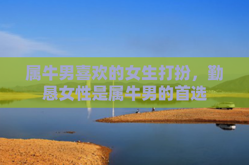 属牛男喜欢的女生打扮，勤恳女性是属牛男的首选