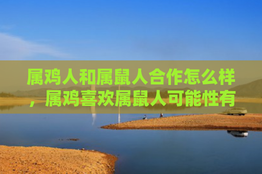 属鸡人和属鼠人合作怎么样，属鸡喜欢属鼠人可能性有多大