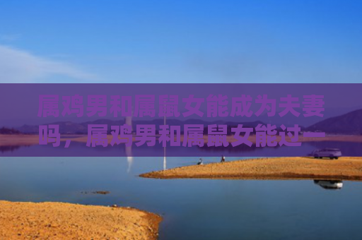 属鸡男和属鼠女能成为夫妻吗，属鸡男和属鼠女能过一辈子吗