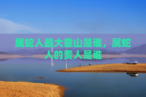属蛇人最大靠山是谁，属蛇人的贵人是谁