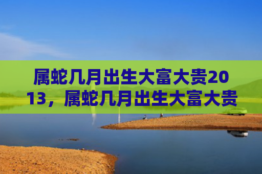 属蛇几月出生大富大贵2013，属蛇几月出生大富大贵