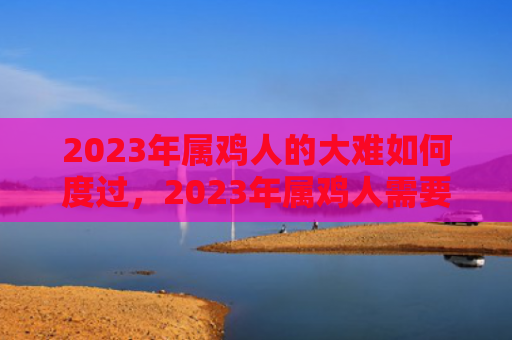 2023年属鸡人的大难如何度过，2023年属鸡人需要注意什么
