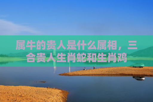 属牛的贵人是什么属相，三合贵人生肖蛇和生肖鸡