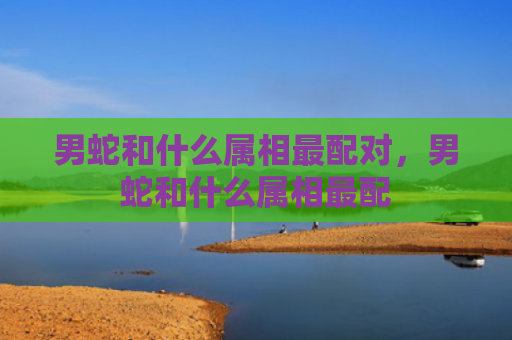 男蛇和什么属相最配对，男蛇和什么属相最配