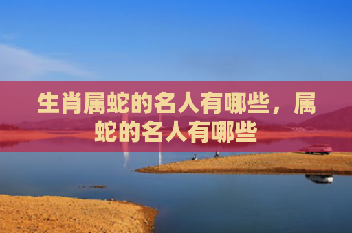 生肖属蛇的名人有哪些，属蛇的名人有哪些