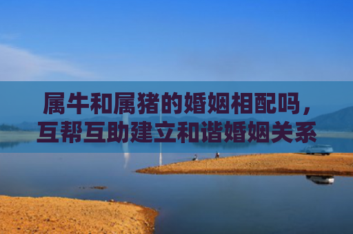 属牛和属猪的婚姻相配吗，互帮互助建立和谐婚姻关系