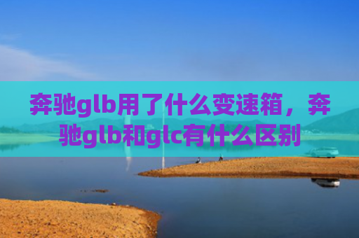 奔驰glb用了什么变速箱，奔驰glb和glc有什么区别