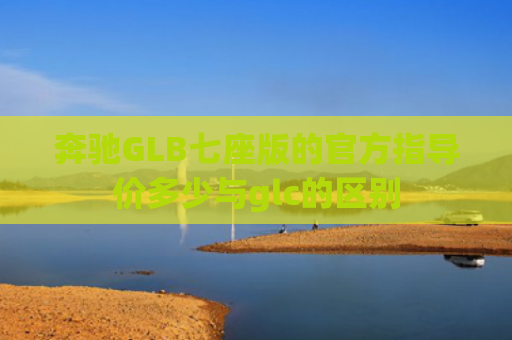 奔驰GLB七座版的官方指导价多少与glc的区别