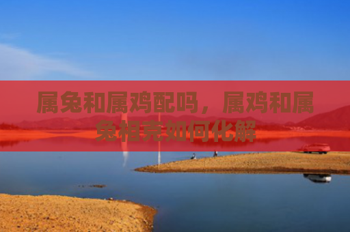 属兔和属鸡配吗，属鸡和属兔相克如何化解