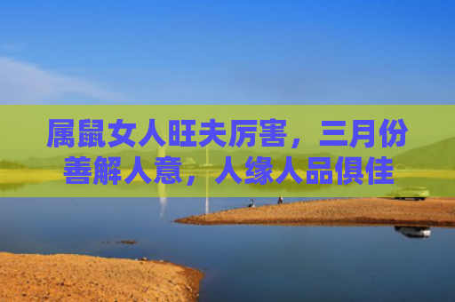 属鼠女人旺夫厉害，三月份善解人意，人缘人品俱佳