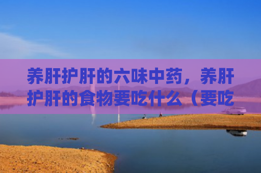 养肝护肝的六味中药，养肝护肝的食物要吃什么（要吃中药食物）[db:符号]