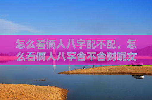 怎么看俩人八字配不配，怎么看俩人八字合不合财呢女人