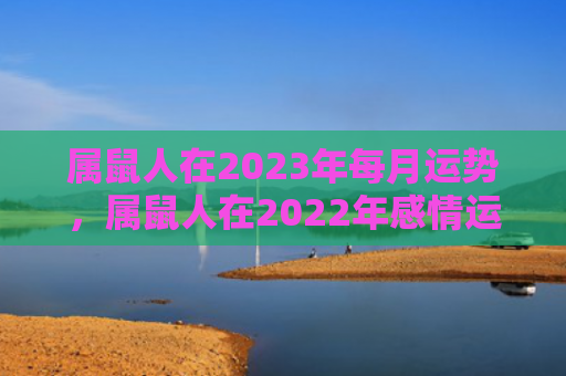 属鼠人在2023年每月运势，属鼠人在2022年感情运势好吗
