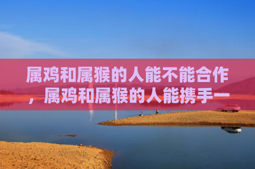 属鸡和属猴的人能不能合作，属鸡和属猴的人能携手一生吗