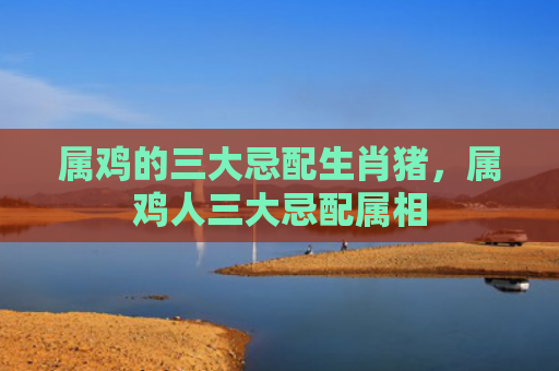 属鸡的三大忌配生肖猪，属鸡人三大忌配属相
