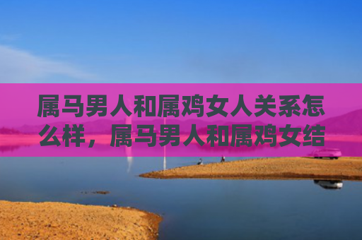 属马男人和属鸡女人关系怎么样，属马男人和属鸡女结婚会幸福吗