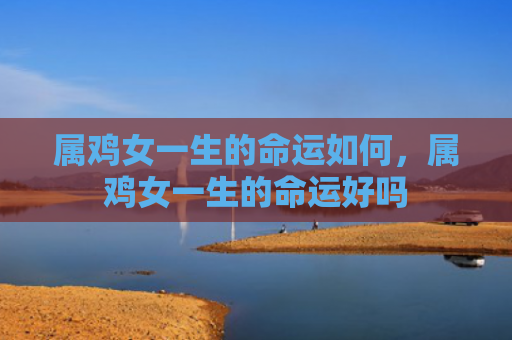 属鸡女一生的命运如何，属鸡女一生的命运好吗