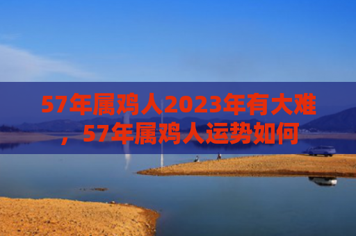 57年属鸡人2023年有大难，57年属鸡人运势如何