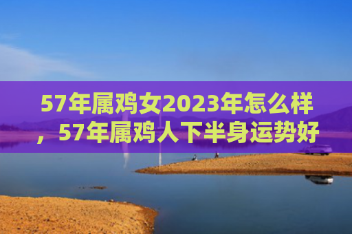 57年属鸡女2023年怎么样，57年属鸡人下半身运势好吗