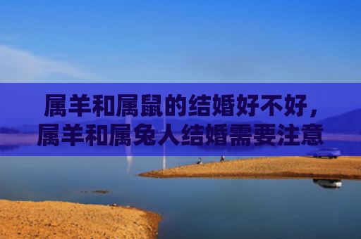 属羊和属鼠的结婚好不好，属羊和属兔人结婚需要注意什么