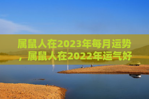属鼠人在2023年每月运势，属鼠人在2022年运气好吗