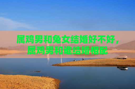 属鸡男和兔女结婚好不好，属鸡男和谁结婚相配