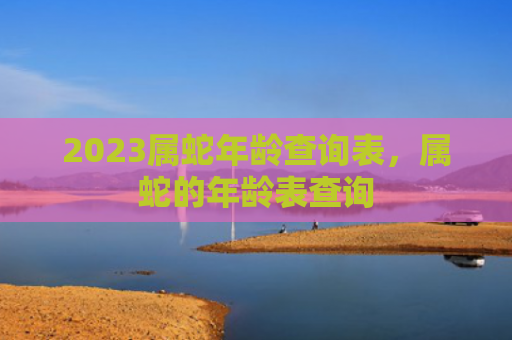 2023属蛇年龄查询表，属蛇的年龄表查询