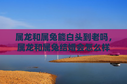 属龙和属兔能白头到老吗，属龙和属兔结婚会怎么样