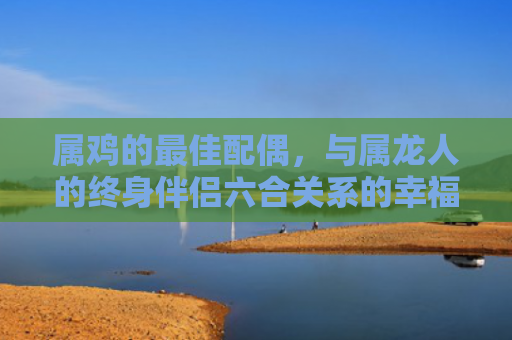 属鸡的最佳配偶，与属龙人的终身伴侣六合关系的幸福契合