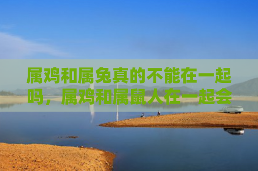 属鸡和属兔真的不能在一起吗，属鸡和属鼠人在一起会怎么样
