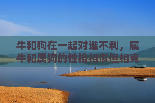 牛和狗在一起对谁不利，属牛和属狗的性格相似但相克