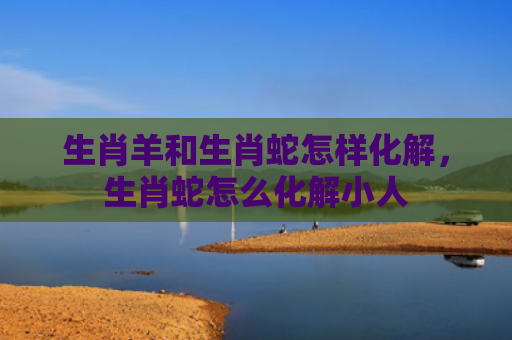 生肖羊和生肖蛇怎样化解，生肖蛇怎么化解小人
