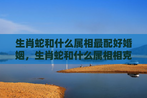 生肖蛇和什么属相最配好婚姻，生肖蛇和什么属相相克