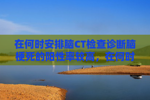 在何时安排脑CT检查诊断脑梗死的阳性率较高，在何时