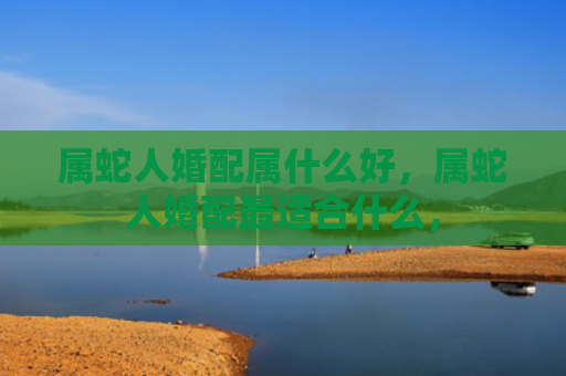属蛇人婚配属什么好，属蛇人婚配最适合什么，