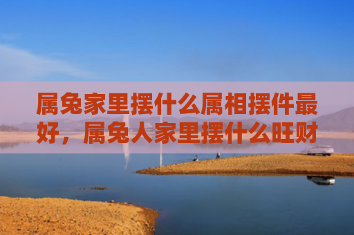 属兔家里摆什么属相摆件最好，属兔人家里摆什么旺财