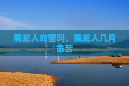 属蛇人命苦吗，属蛇人几月命苦