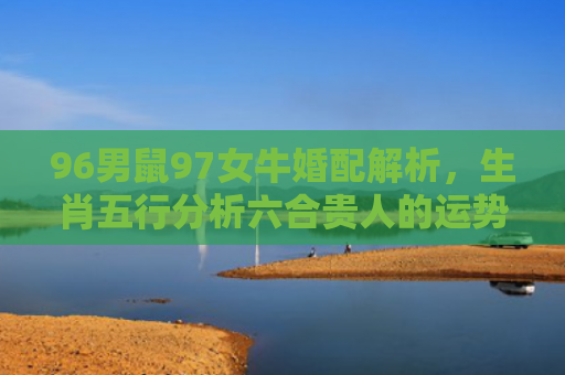 96男鼠97女牛婚配解析，生肖五行分析六合贵人的运势