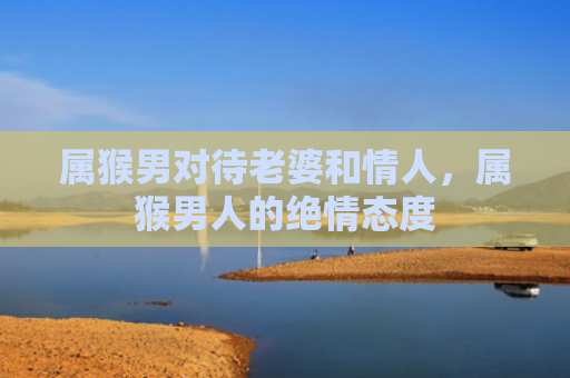 属猴男对待老婆和情人，属猴男人的绝情态度