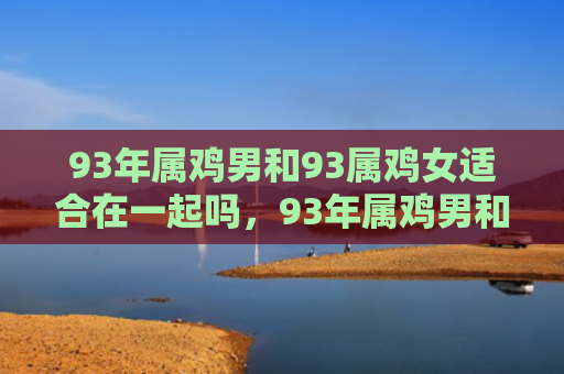 93年属鸡男和93属鸡女适合在一起吗，93年属鸡男和98年属虎女如何提升婚姻运势