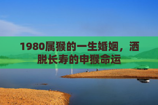 1980属猴的一生婚姻，洒脱长寿的申猴命运