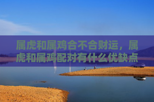 属虎和属鸡合不合财运，属虎和属鸡配对有什么优缺点