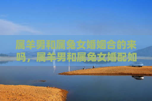 属羊男和属兔女婚姻合的来吗，属羊男和属兔女婚配如何