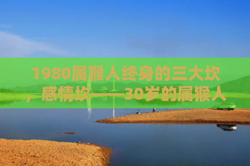 1980属猴人终身的三大坎，感情坎——30岁的属猴人