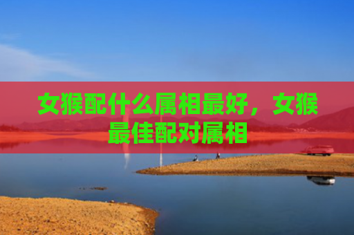 女猴配什么属相最好，女猴最佳配对属相