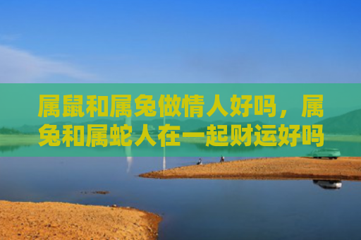 属鼠和属兔做情人好吗，属兔和属蛇人在一起财运好吗