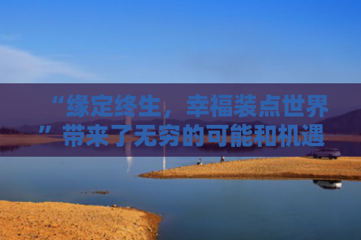 “缘定终生，幸福装点世界”带来了无穷的可能和机遇